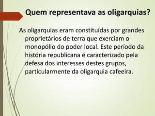 Quem representava as oligarquias?
As oligarquias eram constituídas por grandes
proprietários de terra que exerciam o
monopólio do poder local. Este período da
história republicana é caracterizado pela
defesa dos interesses destes grupos,
particularmente da oligarquia cafeeira.
 