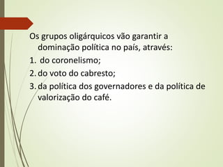 Os grupos oligárquicos vão garantir a
dominação política no país, através:
1. do coronelismo;
2.do voto do cabresto;
3.da política dos governadores e da política de
valorização do café.
 