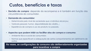 Custos, benefícios e taxas
• Decisão de compra: depende da recompensa e é também em função das
circunstâncias do consumidor.
• Demanda do consumidor:
– Determinada pelo nível de saciedade que o indivíduo alcançou;
– Variáveis pessoais: humor, disponibilidade de crédito...;
– Experiência de compra e uso do produto no passado.
• Aspectos que podem inibir ou facilitar atos de compra e consumo:
– Ambiente físico e social do consumidor;
– Normas que especificam a adequação de certos comportamentos em detrimento de
outros.
Às vezes, as configurações de consumo são deliberadamente organizadas
para incentivar a compra
 