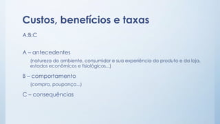 Custos, benefícios e taxas
A:B:C
A – antecedentes
(natureza do ambiente, consumidor e sua experiência do produto e da loja,
estados econômicos e fisiológicos...)
B – comportamento
(compra, poupança...)
C – consequências
 
