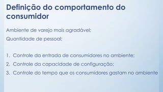Definição do comportamento do
consumidor
Ambiente de varejo mais agradável;
Quantidade de pessoal;
1. Controle da entrada de consumidores no ambiente;
2. Controle da capacidade de configuração;
3. Controle do tempo que os consumidores gastam no ambiente
 