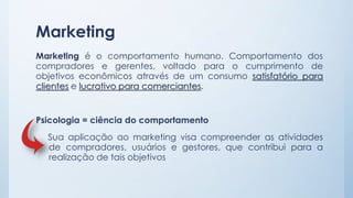 Marketing
Marketing é o comportamento humano. Comportamento dos
compradores e gerentes, voltado para o cumprimento de
objetivos econômicos através de um consumo satisfatório para
clientes e lucrativo para comerciantes.
Psicologia = ciência do comportamento
Sua aplicação ao marketing visa compreender as atividades
de compradores, usuários e gestores, que contribui para a
realização de tais objetivos
 
