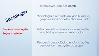 • Termo inventado por Comte
‘Sociologia é o estudo da vida humana,
grupos e sociedades’ – Giddens (1938)
O homem não vive no vácuo, mas está
envolvido por um contexto social
Perspectiva sociológica engloba ações
pessoais com as ações do grupo
Socius = associação
Logos = estudo
 