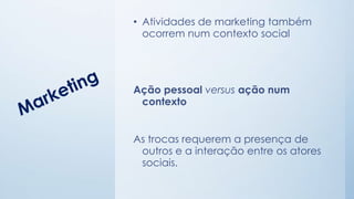 • Atividades de marketing também
ocorrem num contexto social
Ação pessoal versus ação num
contexto
As trocas requerem a presença de
outros e a interação entre os atores
sociais.
 