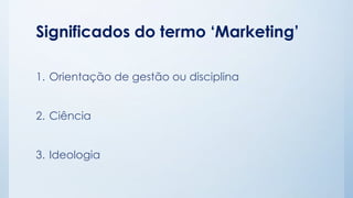 Significados do termo ‘Marketing’
1. Orientação de gestão ou disciplina
2. Ciência
3. Ideologia
 