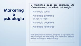 Marketing
e
psicologia
O marketing pode ser abordado de
várias maneiras através da psicologia:
• Psicologia social
• Psicologia dinâmica
(id, ego, superego)
• Psicologia cognitiva
• Psicologia fisiológica
Essas perspectivas contribuem para a superestrutura
da psicologia de marketing, mas nenhuma fornece
a base psicológica de marketing.
 