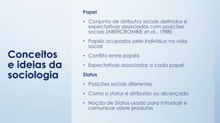 Conceitos
e ideias da
sociologia
Papel
• Conjunto de atributos sociais definidos e
expectativas associadas com posições
sociais (ABERCROMBIE et al., 1988)
• Papéis ocupados pelo indivíduo na vida
social
• Conflito entre papéis
• Expectativas associadas a cada papel
Status
• Posições sociais diferentes
• Como o status é atribuído ou alcançado
• Noção de Status usado para introduzir e
comunicar sobre produtos
 