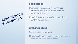 Socialização
Processo pelo qual as pessoas
aprendem de acordo com as
normas sociais
Possibilita a transmissão de cultura
entre gerações
Mudança social
Sociedades mudam
Difusão de inovações: como novas práticas
seriam recebidas em sistemas sociais
 