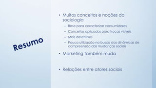 • Muitos conceitos e noções da
sociologia
– Base para caracterizar consumidores
– Conceitos aplicados para trocas visíveis
– Mais descritivos
– Pouca utilização na busca das dinâmicas de
compreensão das mudanças sociais
• Marketing também muda
• Relações entre atores sociais
 