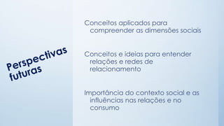 Conceitos aplicados para
compreender as dimensões sociais
Conceitos e ideias para entender
relações e redes de
relacionamento
Importância do contexto social e as
influências nas relações e no
consumo
 