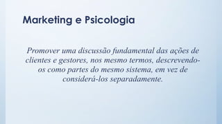 Marketing e Psicologia
Promover uma discussão fundamental das ações de
clientes e gestores, nos mesmo termos, descrevendo-
os como partes do mesmo sistema, em vez de
considerá-los separadamente.
 