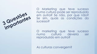 O Marketing que teve sucesso
numa cultura pode ser reproduzido
em outra? Se não, por que não?
Se sim, quais as condições do
sucesso?
O marketing que teve sucesso
numa cultura deveria ser
reproduzido em outra?
As culturas convergem?
 