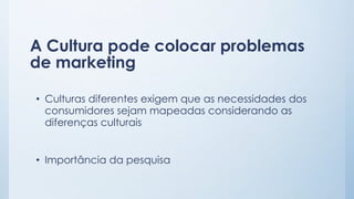 A Cultura pode colocar problemas
de marketing
• Culturas diferentes exigem que as necessidades dos
consumidores sejam mapeadas considerando as
diferenças culturais
• Importância da pesquisa
 