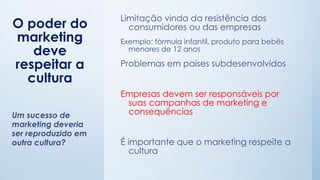 O poder do
marketing
deve
respeitar a
cultura
Limitação vinda da resistência dos
consumidores ou das empresas
Exemplo: fórmula infantil, produto para bebês
menores de 12 anos
Problemas em países subdesenvolvidos
Empresas devem ser responsáveis por
suas campanhas de marketing e
consequências
É importante que o marketing respeite a
cultura
Um sucesso de
marketing deveria
ser reproduzido em
outra cultura?
 