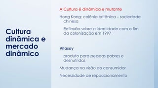 Cultura
dinâmica e
mercado
dinâmico
A Cultura é dinâmica e mutante
Hong Kong: colônia britânica – sociedade
chinesa
Reflexão sobre a identidade com o fim
da colonização em 1997
Vitasoy
produto para pessoas pobres e
desnutridas
Mudança na visão do consumidor
Necessidade de reposicionamento
 