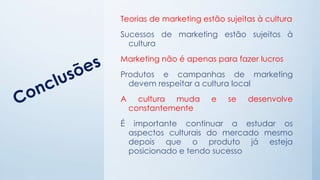Teorias de marketing estão sujeitas à cultura
Sucessos de marketing estão sujeitos à
cultura
Marketing não é apenas para fazer lucros
Produtos e campanhas de marketing
devem respeitar a cultura local
A cultura muda e se desenvolve
constantemente
É importante continuar a estudar os
aspectos culturais do mercado mesmo
depois que o produto já esteja
posicionado e tendo sucesso
 