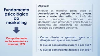 Fundamento
psicológico
do
marketing
Objetivo:
Enfatizar as maneiras pelas quais os
consumidores e gestores de fato atuam,
como e onde eles estão, ao invés de
derivar prescrições estilizadas ou
idealizadas que pretendem cobrir todos os
problemas de marketing ou qualquer
situação de compra e consumo.
• Como clientes e gestores agem nas
situações em que se encontram?
• O que os consumidores fazem e por quê?
• O que os comerciantes fazem e por quê?
Comportamento
social elementar –
Homans, 1974
 