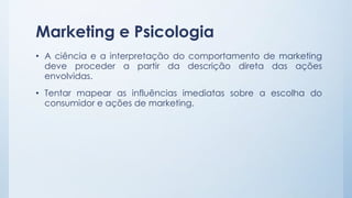 Marketing e Psicologia
• A ciência e a interpretação do comportamento de marketing
deve proceder a partir da descrição direta das ações
envolvidas.
• Tentar mapear as influências imediatas sobre a escolha do
consumidor e ações de marketing.
 