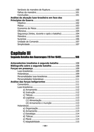 • 8 •
Variáveis da manobra de Ruptura.
......................................100
Falhas da manobra.
...........................................................101
Conclusões.......................................................................101
Análise da atuação luso-brasileira em face dos
Princípios da Guerra.
...............................................................102
Objetivo...........................................................................102
Massa..............................................................................103
Economia de Meios...........................................................103
Ofensiva.
..........................................................................104
Segurança (Antes, durante e após a batalha)......................104
Manobra.
..........................................................................105
Surpresa..........................................................................106
Unidade de Comando........................................................107
Simplicidade.....................................................................107
Capítulo III
Segunda Batalha dos Guararapes (19 Fev 1649)..............................108
Antecedentes imediatos à segunda batalha..........................108
Bibliografia sobre a segunda batalha.
....................................108
Forças em presença.
................................................................109
Luso-brasileiras.
................................................................109
Holandesas.
......................................................................109
Personalidades luso-brasileiras...........................................109
Personalidades holandesas................................................111
Análise das forças beligerantes..............................................111
Comentário.
......................................................................111
Luso-brasileiras.
................................................................112
a) Armamento..........................................................112
b) Instrução.............................................................112
c) Táticas.................................................................112
d) Logística..............................................................113
(1) Alimentação.
...................................................113
(2) Armamento e munição....................................113
Holandesas.
......................................................................113
a) Organização.........................................................113
b) Armamento..........................................................114
c) Estratégia.
............................................................114
d) Táticas.
................................................................114
e) Moral...................................................................114
f) Adaptabilidade......................................................115
• VIII •
 