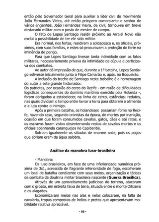 • 99 •
então pelo Governador Geral para auxiliar o líder civil do movimento
João Fernandes Vieira, até então próspero comerciante e senhor de
vários engenhos. João Fernandes Vieira, de civil, tornou-se em breve
destacado militar com o posto de mestre de campo.
O fato de Lopes Santiago residir próximo ao Arraial Novo não
exclui a possibilidade de ter ele sido militar.
Era normal, nos fortes, residirem a soldadesca e, os oficiais, pró-
ximos, com suas famílias, e estes só procuravam a proteção do forte na
iminência de perigo.
Para que Lopes Santiago tivesse tanta intimidade com os fatos
militares, necessariamente privava da intimidade da cúpula e participa-
va dos combates.
Ao autor dá impressão de que, durante a 1ª batalha, Lopes Santia-
go estivesse inicialmente junto a Filipe Camarão e, após, no Boqueirão.
A inclusão do trecho de Santiago neste trabalho é a homenagem
do autor a este grande historiador.
Os patriotas, por ocasião do cerco do Recife - em razão de dificuldades
logísticas consequentes do domínio marítimo exercido pela Holanda -,
foram obrigados a estabelecer, na linha de cerco, estâncias- redutos,
nas quais dividiam o tempo entre lavrar a terra para obterem o alimento
e a luta contra o inimigo.
Após a primeira batalha, os holandeses passariam fome no Reci-
fe, havendo caso, segundo cronistas da época, de mortes por inanição,
ocasião em que foram consumidos cavalos, gatos, cães e até ratos, e
os escravos foram vistos desenterrando restos de cavalos mortos e os
oficiais apanhando caranguejos no Capibaribe.
Sofriam igualmente os sitiados de enorme sede, pois os poços
que abriam eram de água salobra.
Análise da manobra luso-brasileira
- Manobra:
Os luso-brasileiros, em face de uma inferioridade numérica pró-
xima de 3x1, acrescida de flagrante inferioridade de fogo, escolheram
um local de batalha condizente com seus meios, organização e táticas
de combate da doutrina militar brasileira nascente (Guerra Brasílica).
Através de um aproveitamento judicioso do terreno, atacaram
com o grosso, em estreita faixa de terra, situada entre o monte Oitizeiro
e os alagados.
Economizaram meios nas alas e nelas colocaram, na falta de
cavalaria, tropas compostas de índios e pretos que apresentavam mo-
bilidade relativa apreciável.
 