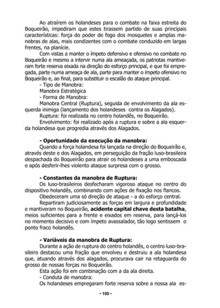 • 100 •
Ao atraírem os holandeses para o combate na faixa estreita do
Boqueirão, impediram que estes tirassem partido de suas principais
características: força do poder de fogo dos mosquetes e amplas ma-
nobras de alas, mais condizentes com o combate conduzido em largas
frentes, na planície.
Com vistas a manter o ímpeto defensivo e ofensivo no combate no
Boqueirão e mesmo a intervir numa ala ameaçada, os patriotas mantive-
ram forte reserva eixada na direção do esforço principal, e que foi empre-
gada, parte numa ameaça de ala, parte para manter o ímpeto ofensivo no
Boqueirão e, ao final, para substituir o escalão do ataque principal.
- Tipo de Manobra:
Manobra Estratégica
- Forma de Manobra:
Manobra Central (Ruptura), seguida de envolvimento da ala es-
querda inimiga (lançamento dos holandeses contra os Alagados).
Ruptura: foi realizada no centro holandês, no Boqueirão.
Envolvimento: foi realizado após a ruptura e sobre a ala esquer-
da holandesa que progredia através dos Alagados.
- Oportunidade da execução da manobra:
Quando a força holandesa foi lançada na direção do Boqueirão e,
através deste e dos Alagados, em perseguição da fração luso-brasileira
despachada do Boqueirão para atrair os holandeses a uma emboscada
e após desferir-lhes violento ataque surpresa com o grosso.
- Constantes da manobra de Ruptura:
Os luso-brasileiros desfecharam vigoroso ataque no centro do
dispositivo holandês, combinando com ações de fixação nos flancos.
Obedeceram uma só direção de ataque - a do esforço central.
Repartiram judiciosamente as forças em largura e profundidade
e mantiveram no Boqueirão, acidente capital chave desta batalha,
meios suficientes para a frente e eixados em reserva, para lançá-los
no momento decisivo e com ímpeto avassalador, tão logo sentissem o
ponto fraco holandês.
- Variáveis da manobra de Ruptura:
Durante a ação de ruptura do centro holandês, o centro luso-bra-
sileiro destacou uma fração que envolveu e destruiu a ala holandesa
que, atuando através dos alagados, procurava cair na retaguarda do
grosso de nossas forças no Boqueirão.
Esta ação foi em combinação com a da ala direita.
- Conduta de manobra:
Os holandeses empregaram forte reserva sobre a nossa ala es-
 