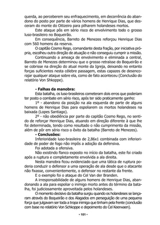 • 101 •
querda, ao perceberem seu enfraquecimento, em decorrência do aban-
dono do posto por parte de vários homens de Henrique Dias, que des-
ceram do monte do Oitizeiro para pilharem holandeses mortos.
Este ataque pôs em sério risco de envolvimento todo o grosso
luso-brasileiro no Boqueirão.
Em consequência, Barreto de Menezes reforçou Henrique Dias
com 560 homens da reserva.
O capitão Cosmo Rego, comandante desta fração, por iniciativa pró-
pria, escolheu outra direção de atuação e não conseguiu cumprir a missão.
Continuando a ameaça de envolvimento e eliminada a central,
Barreto de Menezes determinou que o grosso retraísse do Boqueirão e
se cobrisse na direção do atual monte da Igreja, deixando no entanto
forças suficientes nesta célebre passagem, estas capazes de desenco-
rajar qualquer ataque sobre ela, como de fato aconteceu (Conclusão do
relatório Von Shkoppe).
- Falhas da manobra:
Esta batalha, os luso-brasileiros cometeram dois erros que poderiam
ter posto o combate em sério risco, após ter sido praticamente ganho:
1º - abandono da posição na ala esquerda de parte de alguns
homens de Henrique Dias para espoliarem os mortos holandeses na
baixada (Lopes Santiago).
2º - não obediência por parte do capitão Cosmo Rego, no senti-
do de reforçar Henrique Dias, atuando em direção diferente à que lhe
foi determinada, tendo como resultado o não cumprimento da missão,
além de pôr em sério risco o êxito da batalha (Barreto de Menezes).
- Conclusões:
Inferioridade luso-brasileira de 2,86x1 combinada com inferiori-
dade de poder de fogo não impôs a adoção da defensiva.
Foi adotada a ofensiva.
Não existindo flanco exposto no início da batalha, este foi criado
após a ruptura e completamente envolvida a ala direita.
Nesta manobra ficou evidenciado que uma tática de ruptura po-
deria conduzir o defensor a uma operação de ala desde que o atacante
não fixasse, convenientemente, o defensor no restante da frente.
E o exemplo foi o ataque do Cel Van der Branden.
A irresponsabilidade de alguns homens de Henrique Dias, aban-
donando a ala para espoliar o inimigo morto antes do término da bata-
lha, foi judiciosamente aproveitada pelos holandeses.
O momento decisivo da batalha surgiu quando os holandeses se lança-
ram através do Boqueirão e dos Alagados em perseguição de uma pequena
força que julgavam ser toda a tropa inimiga que tinham pela frente (conclusão
com base no relatório Von Schkoppe e depoimento do Cel Keerwaen).
 