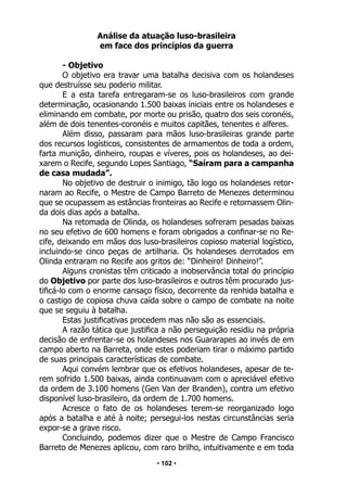 • 102 •
Análise da atuação luso-brasileira
em face dos princípios da guerra
- Objetivo
O objetivo era travar uma batalha decisiva com os holandeses
que destruísse seu poderio militar.
E a esta tarefa entregaram-se os luso-brasileiros com grande
determinação, ocasionando 1.500 baixas iniciais entre os holandeses e
eliminando em combate, por morte ou prisão, quatro dos seis coronéis,
além de dois tenentes-coronéis e muitos capitães, tenentes e alferes.
Além disso, passaram para mãos luso-brasileiras grande parte
dos recursos logísticos, consistentes de armamentos de toda a ordem,
farta munição, dinheiro, roupas e víveres, pois os holandeses, ao dei-
xarem o Recife, segundo Lopes Santiago, “Saíram para a campanha
de casa mudada”.
No objetivo de destruir o inimigo, tão logo os holandeses retor-
naram ao Recife, o Mestre de Campo Barreto de Menezes determinou
que se ocupassem as estâncias fronteiras ao Recife e retornassem Olin-
da dois dias após a batalha.
Na retomada de Olinda, os holandeses sofreram pesadas baixas
no seu efetivo de 600 homens e foram obrigados a confinar-se no Re-
cife, deixando em mãos dos luso-brasileiros copioso material logístico,
incluindo-se cinco peças de artilharia. Os holandeses derrotados em
Olinda entraram no Recife aos gritos de: “Dinheiro! Dinheiro!”.
Alguns cronistas têm criticado a inobservância total do princípio
do Objetivo por parte dos luso-brasileiros e outros têm procurado jus-
tificá-lo com o enorme cansaço físico, decorrente da renhida batalha e
o castigo de copiosa chuva caída sobre o campo de combate na noite
que se seguiu à batalha.
Estas justificativas procedem mas não são as essenciais.
A razão tática que justifica a não perseguição residiu na própria
decisão de enfrentar-se os holandeses nos Guararapes ao invés de em
campo aberto na Barreta, onde estes poderiam tirar o máximo partido
de suas principais características de combate.
Aqui convém lembrar que os efetivos holandeses, apesar de te-
rem sofrido 1.500 baixas, ainda continuavam com o apreciável efetivo
da ordem de 3.100 homens (Gen Van der Branden), contra um efetivo
disponível luso-brasileiro, da ordem de 1.700 homens.
Acresce o fato de os holandeses terem-se reorganizado logo
após a batalha e até à noite; persegui-los nestas circunstâncias seria
expor-se a grave risco.
Concluindo, podemos dizer que o Mestre de Campo Francisco
Barreto de Menezes aplicou, com raro brilho, intuitivamente e em toda
 