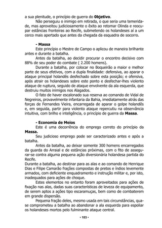 • 103 •
a sua plenitude, o princípio de guerra do 0bjetivo.
Não perseguiu o inimigo em retirada, o que seria uma temerida-
de, mas aproveitou judiciosamente o êxito ao retomar Olinda e reocu-
par estâncias fronteiras ao Recife, submetendo os holandeses aí a um
cerco mais apertado que antes da chegada da esquadra de socorro.
- Massa
Este princípio o Mestre de Campo o aplicou de maneira brilhante
antes e durante a batalha.
Antes da batalha, ao decidir procurar o encontro decisivo com
88% de seu poder do combate ( 2.200 homens).
Durante a batalha, por colocar no Boqueirão a maior e melhor
parte de seus efetivos, com a dupla finalidade: defensiva, ao aparar o
ataque principal holandês desfechado sobre esta posição; e ofensiva,
após atrair os holandeses sobre este ponto e desfechar-lhes violento
ataque de ruptura, seguido de ataque envolvente da ala esquerda, que
destruiu muitos inimigos nos Alagados.
O fato de haver escalonado sua reserva ao comando de Vidal de
Negreiros, provavelmente infantaria da Bahia, imediatamente atrás das
forças de Fernandes Vieira, encarregada de aparar o golpe holandês
e, em seguida, partir para violento ataque repercutiu na observância
intuitiva, com brilho e inteligência, o princípio de guerra da Massa.
- Economia de Meios
Este é uma decorrência do emprego correto do princípio da
Massa.
Seu judicioso emprego pode ser caracterizado antes e após a
batalha.
Antes da batalha, ao deixar somente 300 homens encarregados
da guarda do Arraial e de estâncias próximas, com o fito de assegu-
rar-se contra alguma pequena ação diversionária holandesa partida do
Recife.
Durante a batalha, ao destinar para as alas e ao comando de Henrique
Dias e Filipe Camarão frações compostas de pretos e índios levemente
armados, com deficiente enquadramento e instrução militar e, por isto,
inadequados para ações de choque.
Estes elementos no entanto foram aproveitados para ações de
fixação nas alas, dadas suas características de leveza de equipamento,
de serem aptos a ações tipo escaramuças, bem como de combaterem
em grande dispersão.
Pequena fração deles, mesmo usada em tais circunstâncias, qua-
se comprometeu a batalha ao abandonar a ala esquerda para espoliar
os holandeses mortos pelo fulminante ataque central.
 