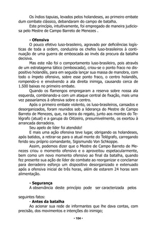 • 104 •
Os índios tapuias, levados pelos holandeses, ao primeiro embate
dum combate clássico, debandaram do campo de batalha.
Este princípio, intuitivamente, foi empregado de maneira judicio-
sa pelo Mestre de Campo Barreto de Menezes .
- Ofensiva
O pouco efetivo luso-brasileiro, agravado por deficiências logís-
ticas de toda a ordem, conduziria os chefes luso-brasileiros à conti-
nuação de uma guerra de emboscada ao invés da procura da batalha
decisiva.
Mas este não foi o comportamento luso-brasileiro, pois através
de um estratagema tático (emboscada), criou-se o ponto fraco no dis-
positivo holandês, para em seguida lançar sua massa de manobra, com
todo o ímpeto ofensivo, sobre esse ponto fraco, o centro holandês,
rompendo-o e envolvendo a ala direita inimiga, causando cerca de
1.500 baixas no primeiro embate.
Quando os flamengos empregaram a reserva sobre nossa ala
esquerda, combinando-a com um ataque central de fixação, mais uma
vez passaríamos à ofensiva sobre o centro.
Após o primeiro embate violento, os luso-brasileiros, cansados e
desorganizados, foram reunidos sob a liderança do Mestre de Campo
Barreto de Menezes, que, na beira do regato, junto aos montes do Te-
légrafo (atual) e a garupa do Oitizeiro, presumivelmente, os exortou à
arrancada derradeira.
Seu apelo de líder foi atendido!
E mais uma ação ofensiva teve lugar, obrigando os holandeses,
após batidos, a retirar-se para o atual monte do Telégrafo, carregando
ferido seu próprio comandante, Sigismundo Von Schkoppe.
Assim, podemos dizer que o Mestre de Campo Barreto de Me-
nezes criou o momento ofensivo e o aproveitou espetacularmente,
bem como um novo momento ofensivo ao final da batalha, quando
fez presente sua ação de líder de combate ao reorganizar e conclamar
para derradeiro esforço um dispositivo desorganizado e extenuado
após a ofensiva inicial de três horas, além de estarem 24 horas sem
alimentação.
- Segurança
A observância deste princípio pode ser caracterizada pelos
seguintes fatos:
- Antes da batalha
Ao acionar sua rede de informantes que lhe dava contas, com
precisão, dos movimentos e intenções do inimigo;
 