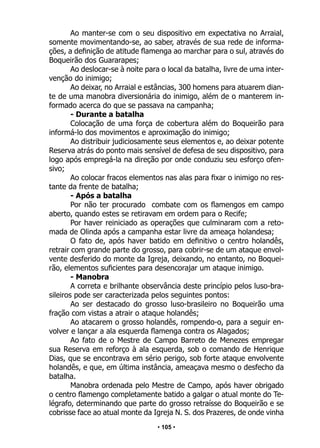 • 105 •
Ao manter-se com o seu dispositivo em expectativa no Arraial,
somente movimentando-se, ao saber, através de sua rede de informa-
ções, a definição de atitude flamenga ao marchar para o sul, através do
Boqueirão dos Guararapes;
Ao deslocar-se à noite para o local da batalha, livre de uma inter-
venção do inimigo;
Ao deixar, no Arraial e estâncias, 300 homens para atuarem dian-
te de uma manobra diversionária do inimigo, além de o manterem in-
formado acerca do que se passava na campanha;
- Durante a batalha
Colocação de uma força de cobertura além do Boqueirão para
informá-lo dos movimentos e aproximação do inimigo;
Ao distribuir judiciosamente seus elementos e, ao deixar potente
Reserva atrás do ponto mais sensível de defesa de seu dispositivo, para
logo após empregá-la na direção por onde conduziu seu esforço ofen-
sivo;
Ao colocar fracos elementos nas alas para fixar o inimigo no res-
tante da frente de batalha;
- Após a batalha
Por não ter procurado combate com os flamengos em campo
aberto, quando estes se retiravam em ordem para o Recife;
Por haver reiniciado as operações que culminaram com a reto-
mada de Olinda após a campanha estar livre da ameaça holandesa;
O fato de, após haver batido em definitivo o centro holandês,
retrair com grande parte do grosso, para cobrir-se de um ataque envol-
vente desferido do monte da Igreja, deixando, no entanto, no Boquei-
rão, elementos suficientes para desencorajar um ataque inimigo.
- Manobra
A correta e brilhante observância deste princípio pelos luso-bra-
sileiros pode ser caracterizada pelos seguintes pontos:
Ao ser destacado do grosso luso-brasileiro no Boqueirão uma
fração com vistas a atrair o ataque holandês;
Ao atacarem o grosso holandês, rompendo-o, para a seguir en-
volver e lançar a ala esquerda flamenga contra os Alagados;
Ao fato de o Mestre de Campo Barreto de Menezes empregar
sua Reserva em reforço à ala esquerda, sob o comando de Henrique
Dias, que se encontrava em sério perigo, sob forte ataque envolvente
holandês, e que, em última instância, ameaçava mesmo o desfecho da
batalha.
Manobra ordenada pelo Mestre de Campo, após haver obrigado
o centro flamengo completamente batido a galgar o atual monte do Te-
légrafo, determinando que parte do grosso retraísse do Boqueirão e se
cobrisse face ao atual monte da Igreja N. S. dos Prazeres, de onde vinha
 