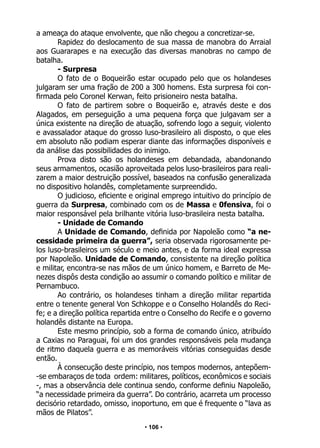 • 106 •
a ameaça do ataque envolvente, que não chegou a concretizar-se.
Rapidez do deslocamento de sua massa de manobra do Arraial
aos Guararapes e na execução das diversas manobras no campo de
batalha.
- Surpresa
O fato de o Boqueirão estar ocupado pelo que os holandeses
julgaram ser uma fração de 200 a 300 homens. Esta surpresa foi con-
firmada pelo Coronel Kerwan, feito prisioneiro nesta batalha.
O fato de partirem sobre o Boqueirão e, através deste e dos
Alagados, em perseguição a uma pequena força que julgavam ser a
única existente na direção de atuação, sofrendo logo a seguir, violento
e avassalador ataque do grosso luso-brasileiro ali disposto, o que eles
em absoluto não podiam esperar diante das informações disponíveis e
da análise das possibilidades do inimigo.
Prova disto são os holandeses em debandada, abandonando
seus armamentos, ocasião aproveitada pelos luso-brasileiros para reali-
zarem a maior destruição possível, baseados na confusão generalizada
no dispositivo holandês, completamente surpreendido.
O judicioso, eficiente e original emprego intuitivo do princípio de
guerra da Surpresa, combinado com os de Massa e 0fensiva, foi o
maior responsável pela brilhante vitória luso-brasileira nesta batalha.
- Unidade de Comando
A Unidade de Comando, definida por Napoleão como “a ne-
cessidade primeira da guerra”, seria observada rigorosamente pe-
los luso-brasileiros um século e meio antes, e da forma ideal expressa
por Napoleão. Unidade de Comando, consistente na direção política
e militar, encontra-se nas mãos de um único homem, e Barreto de Me-
nezes dispôs desta condição ao assumir o comando político e militar de
Pernambuco.
Ao contrário, os holandeses tinham a direção militar repartida
entre o tenente general Von Schkoppe e o Conselho Holandês do Reci-
fe; e a direção política repartida entre o Conselho do Recife e o governo
holandês distante na Europa.
Este mesmo princípio, sob a forma de comando único, atribuído
a Caxias no Paraguai, foi um dos grandes responsáveis pela mudança
de ritmo daquela guerra e as memoráveis vitórias conseguidas desde
então.
À consecução deste princípio, nos tempos modernos, antepõem-
-se embaraços de toda ordem: militares, políticos, econômicos e sociais
-, mas a observância dele continua sendo, conforme definiu Napoleão,
“a necessidade primeira da guerra”. Do contrário, acarreta um processo
decisório retardado, omisso, inoportuno, em que é frequente o “lava as
mãos de Pilatos”.
 