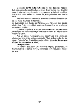 • 107 •
O princípio de Unidade de Comando, hoje decorre a necessi-
dade dos comandos combinados, ao invés de conjuntos, mas de difícil
concretização, embora altamente ideais, quando se trata de combinar
exércitos de várias nações, ou mesmo forças singulares de uma mesma
nação.
A responsabilidade da decisão militar na guerra deve concentrar-
-se nas mãos de um só chefe militar.
Em Guararapes, com Barreto de Menezes, e, no Paraguai, com Caxias,
foi atendida “esta necessidade primeira da guerra”, e os resultados,
memoráveis vitórias.
Que estes magníficos exemplos de Unidade de Comando este-
jam sempre em mente nas Forças Armadas do Brasil e a inspirá-las no
presente e futuro.
Para um estudo mais aprofundado sobe trajes civis e militares,
sobre armamento então utilizado, consultar “Guerra: Expressão das Va-
lidades Culturais,” do Ten Cel Lauro Alves Pinto (Revista do Arquivo
Público de Pernambuco, 1949).
- Simplicidade
Foi atendida através de uma manobra simples, que consistiu-se
de uma ruptura no centro inimigo, combinado com ataques de fixação
nas alas.
 