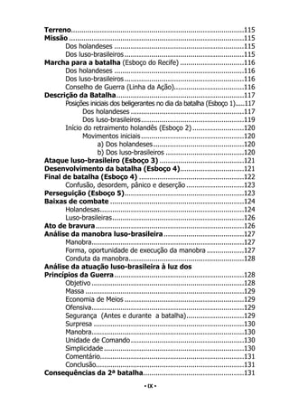 • 9 •
Terreno.
....................................................................................115
Missão......................................................................................115
Dos holandeses................................................................115
Dos luso-brasileiros...........................................................115
Marcha para a batalha (Esboço do Recife)................................116
Dos holandeses................................................................116
Dos luso-brasileiros...........................................................116
Conselho de Guerra (Linha da Ação)..................................116
Descrição da Batalha.
..............................................................117
Posições iniciais dos beligerantes no dia da batalha (Esboço 1).
.....117
Dos holandeses........................................................117
Dos luso-brasileiros.
..................................................119
Início do retraimento holandês (Esboço 2)..........................120
Movimentos iniciais...................................................120
a) Dos holandeses.............................................120
b) Dos luso-brasileiros.......................................120
Ataque luso-brasileiro (Esboço 3)..........................................121
Desenvolvimento da batalha (Esboço 4).
...............................121
Final de batalha (Esboço 4)....................................................122
Confusão, desordem, pânico e deserção.............................123
Perseguição (Esboço 5).
..........................................................123
Baixas de combate..................................................................124
Holandesas.
......................................................................124
Luso-brasileiras.
................................................................126
Ato de bravura.........................................................................126
Análise da manobra luso-brasileira........................................127
Manobra.
..........................................................................127
Forma, oportunidade de execução da manobra...................127
Conduta da manobra.
........................................................128
Análise da atuação luso-brasileira à luz dos
Princípios da Guerra.
...............................................................128
Objetivo...........................................................................128
Massa..............................................................................129
Economia de Meios...........................................................129
Ofensiva.
..........................................................................129
Segurança (Antes e durante a batalha).
............................129
Surpresa..........................................................................130
Manobra.
..........................................................................130
Unidade de Comando........................................................130
Simplicidade.....................................................................130
Comentário.
......................................................................131
Conclusão........................................................................131
Consequências da 2ª batalha.
.................................................131
• IX •
 