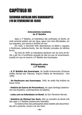• 108 •
CAPÍTULO III
		
SEGUNDA BATALHA DOS GUARARAPES
(19 DE FEVEREIRO DE 1649)
Antecedentes imediatos
da 2ª Batalha
Após a 1ª Batalha, os holandeses são confinados no Recife, de
onde somente podiam sair por água, agora com mais dificuldades, em
sua esquadra, que exercia o domínio do mar.
Em maio, o Almirante With desembarcou na Bahia e saqueou
o Recôncavo, posteriormente, Van der Branden procedeu de idêntica
forma.
No início de 1649, os holandeses decidiram sair por terra do Re-
cife e pôr fim à humilhante situação de sítio em que se encontravam,
ocasião em que se travaria a 2ª Batalha dos Guararapes.
Bibliografia sobre
a 2ª Batalha
- A 2ª Batalha dos Guararapes, de Jordão Emerenciano (Empresa
Gráfica Revista dos Tribunais. Arquivo Público de Pernambuco - Ano
1949)
- Do Recôncavo aos Guararapes, 1949, do então Maj Antônio de
Souza Júnior
- História da Guerra de Pernambuco, de Lopes Santiago (testemu-
nho luso-brasileiro, contemporâneo da batalha)
- Lutas com os holandeses no Brasil, do Gen Flamarion Barreto.
- Relatório de Michael Van Goch, feito ao Conselho do Recife três
dias após a 1ª Batalha (testemunho holandês)
Os testemunhos dos participantes desta batalha são desconheci-
dos até o presente, exceto o de Van Goch.
 