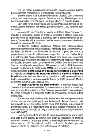 • 110 •
Era um militar profissional aposentado, quando o foram buscar
para organizar, militarmente, a Insurreição Pernambucana.
Ele comandou, na Batalha do Monte das Tabocas, com raro brilho
militar, e enquadrados por alguns oficiais veteranos, 900 civis pernam-
bucanos armados com 250 armas de fogo, chuços e paus tostados.
Com esta força improvisada, ele infligiu fragorosa derrota ao Te-
nente Coronel Hendrick Van Hans, que comandava 1.200 homens bem
armados.
No combate da Casa Forte, coube a Antônio Dias Cardoso co-
mandar a vanguarda, dispor as tropas e executar o ataque inicial que
pôs em cerco os holandeses e culminou com o aprisionamento do Te-
nente Coronel Hendrick Van Hans, então, comandante- em- chefe dos
holandeses no atual Nordeste.
Em termos militares modernos, Antônio Dias Cardoso atuou
como um elemento de forças especiais, mandado pelo Governador Ge-
ral Teles, da Bahia, com finalidade de levantar o povo em armas e
prepará-lo e conduzi-lo militarmente, o que fez com raro brilho. Hoje
é o patrono das Forças Especiais do Brasil com apoio em elementos
históricos que nos foram solicitados e encaminhada proposta vitoriosa
ao Escalão Superior pelo comandante do COTER Gen Ex Alberto dos
Santos Lima Fajardo, o qual em 1978 como coronel do EME havia nos
apoiado na Cadeira de História da AMAN com recursos do EME para a
edição de nosso Como estudar e pesquisar a História do Exército
e a edição de História da Doutrina Militar e História Militar do
Brasil bastante enriquecida e livros que desde 1979 servem de livros
textos aos cadetes e inclusive aos da Turma de 2003 da AMAN Mestre
de Campo Antônio Dias Cardoso etc..
Em Restauradores de Pernambuco, o emérito historiador
José Antônio Gonsalves de Mello, forneceu valiosos subsídios históricos,
que fazem justiça histórica a Dias Cardoso, como o tático, o estrategis-
ta, enfim a espada e o arquiteto militar da Insurreição, além de outras
qualidades.
Por motivos diplomáticos, não lhe foi reconhecida e premiada de
direito sua decisiva participação na Restauração Pernambucana, pois
era enviado pelo Governador Geral Teles para levantar em armas os
pernambucanos, e o reconhecimento de sua atuação implicaria no re-
conhecimento de violação da trégua concertada entre Portugal e Holan-
da (1640-1650).
Mas, decorridos três séculos da expulsão dos holandeses, é justo
que este bravo ocupe, de direito, um lugar de destaque na História
do Brasil - como o “arquiteto militar da Insurreição Pernambucana” e,
talvez mesmo o de “fundador do espírito do Exército Brasileiro, por sua
ação no Monte das Tabocas (era veterano na 1ª batalha).
 