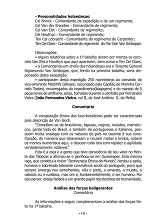 • 111 •
- Personalidades holandesas:
Cel Brinck - Comandante da expedição e de um regimento;
Cel Van der Branden - Comandante de regimento;
Cel Van Elst - Comandante de regimento;
Cel Hauthyn - Comandante de regimento;
Ten Cel Lobracht - Comandante do regimento de Carpenter;
Ten Cel Claes - Comandante do regimento do Ten Gen Von Schkoppe.
Observações:
• alguns relatórios sobre a 1ª batalha deram por mortos os coro-
néis Van Elst e Hauthyn que aqui aparecem, bem como o Ten Cel Claes;
• o Comandante-em-chefe dos holandeses era o Tenente General
Sigismundo Von Schkoppe, que, ferido na primeira batalha, seria dis-
pensado desta expedição;
• participaram desta expedição 250 marinheiros ao comando do
vice-almirante Mathhifs Gillissen, secundado pelo Capitão de Marinha Cor-
nelis Toelast, encarregados da impedimenta(bagagem) e do manejo de 5
peças leves de artilharia, estas, tomadas durante o combate por Fernandes
Vieira (João Fernandes Vieira. vol II, de José Antônio G. de Mello).
Comentário
A composição étnica dos luso-brasileiros pode ser caracterizada
pela descrição de Van Goch.
“Compõem-se de brasileiros, tapuias, negros, mulatos, mamelu-
cos, gente toda do Brasil, e também de portugueses e italianos, pos-
suem muita analogia com os naturais do país no tocante à sua cons-
tituição, de maneira que atravessam e cruzam matas e brejos, sobem
os morros numerosos aqui, e descem tudo isto com rapidez e agilidade
verdadeiramente notáveis.”
Esta é a raça e a gente que teve consciência de seu valor no Mon-
te das Tabocas e afirmou-se e glorificou-se em Guararapes. Esta mesma
raça, que constitui a maior “Democracia Étnica do Mundo”, herdou a sadia,
humana e sobretudo tolerante convivência social do português, povo que
sempre enxerga nos semelhantes, não o preto, o amarelo, o mulato, o
caboclo ou o curiboca, mas sim e, fundamentalmente, o ser humano. Por
isso penso: esteja fadada a um grande papel nos destinos da humanidade.
Análise das forças beligerantes
Comentário
As informações a seguir, complementam a análise das forças fei-
ta na 1ª batalha.
 
