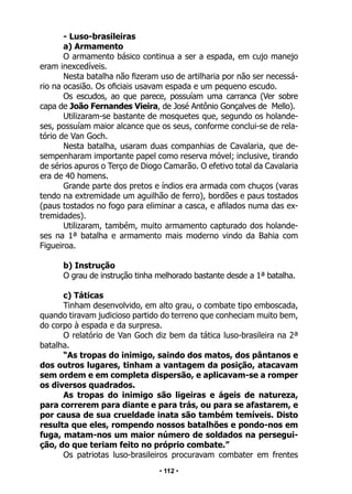 • 112 •
- Luso-brasileiras
a) Armamento
O armamento básico continua a ser a espada, em cujo manejo
eram inexcedíveis.
Nesta batalha não fizeram uso de artilharia por não ser necessá-
rio na ocasião. Os oficiais usavam espada e um pequeno escudo.
Os escudos, ao que parece, possuíam uma carranca (Ver sobre
capa de João Fernandes Vieira, de José Antônio Gonçalves de Mello).
Utilizaram-se bastante de mosquetes que, segundo os holande-
ses, possuíam maior alcance que os seus, conforme conclui-se de rela-
tório de Van Goch.
Nesta batalha, usaram duas companhias de Cavalaria, que de-
sempenharam importante papel como reserva móvel; inclusive, tirando
de sérios apuros o Terço de Diogo Camarão. O efetivo total da Cavalaria
era de 40 homens.
Grande parte dos pretos e índios era armada com chuços (varas
tendo na extremidade um aguilhão de ferro), bordões e paus tostados
(paus tostados no fogo para eliminar a casca, e afilados numa das ex-
tremidades).
Utilizaram, também, muito armamento capturado dos holande-
ses na 1ª batalha e armamento mais moderno vindo da Bahia com
Figueiroa.
b) Instrução
O grau de instrução tinha melhorado bastante desde a 1ª batalha.
c) Táticas
Tinham desenvolvido, em alto grau, o combate tipo emboscada,
quando tiravam judicioso partido do terreno que conheciam muito bem,
do corpo à espada e da surpresa.
O relatório de Van Goch diz bem da tática luso-brasileira na 2ª
batalha.
“As tropas do inimigo, saindo dos matos, dos pântanos e
dos outros lugares, tinham a vantagem da posição, atacavam
sem ordem e em completa dispersão, e aplicavam-se a romper
os diversos quadrados.
As tropas do inimigo são ligeiras e ágeis de natureza,
para correrem para diante e para trás, ou para se afastarem, e
por causa de sua crueldade inata são também temíveis. Disto
resulta que eles, rompendo nossos batalhões e pondo-nos em
fuga, matam-nos um maior número de soldados na persegui-
ção, do que teriam feito no próprio combate.”
Os patriotas luso-brasileiros procuravam combater em frentes
 