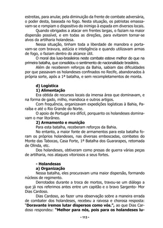 • 113 •
estreitas, para anular, pela diminuição da frente de combate adversária,
o poder desta, baseada no fogo. Nesta situação, os patriotas emassa-
vam-se e rompiam o dispositivo do inimigo à espada em diversos locais.
Quando obrigados a atacar em frentes largas, o faziam na maior
dispersão possível, e em todas as direções, para evitarem tornar-se
alvos da artilharia holandesa.
Nessa situação, tinham toda a liberdade de manobra e porta-
vam-se com bravura, astúcia e inteligência e quando utilizavam armas
de fogo, o faziam dentro do alcance útil.
O moral dos luso-brasileiros neste combate esteve melhor do que na
primeira batalha, que consolidou o sentimento de nacionalidade brasileira.
Além de receberem reforços da Bahia, sabiam das dificuldades
por que passavam os holandeses confinados no Recife, abandonados à
própria sorte, após a 1ª batalha, e sem recompletamentos de monta.
d) Logística
1) Alimentação
Era obtida de recursos locais da imensa área que dominavam, e
na forma de gado, milho, mandioca e outros artigos.
Com frequência, organizavam expedições logísticas à Bahia, Pa-
raíba e até o Rio Grande do Norte.
O apoio de Portugal era difícil, porquanto os holandeses domina-
vam o mar litorâneo.
2) Armamento e munição
Para esta batalha, receberam reforços da Bahia.
No entanto, a maior fonte de armamentos para esta batalha fo-
ram os próprios holandeses, nas diversas emboscadas, combates do
Monte das Tabocas, Casa Forte, 1ª Batalha dos Guararapes, retomada
de Olinda, etc.
Dos holandeses, obtiveram como presas de guerra várias peças
de artilharia, nos ataques vitoriosos a seus fortes.
- Holandesas
a) Organização
Nessa batalha, eles procuravam uma maior dispersão, formando
núcleos de regimento.
Derrotados durante a troca de mortos, travou-se um diálogo a
que já nos referimos antes entre um capitão e o bravo Sargento- Mor
Dias Cardoso.
Dias Cardoso, ao fazer uma observação sobre a maneira errada
de combater dos holandeses, recebeu a raivosa e chorosa resposta:
“Doravante iremos lutar dispersos como vós.”, ao que Dias Car-
doso respondeu: “Melhor para nós, pois para os holandeses lu-
 