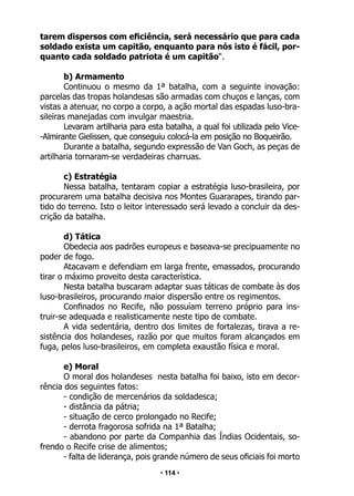 • 114 •
tarem dispersos com eficiência, será necessário que para cada
soldado exista um capitão, enquanto para nós isto é fácil, por-
quanto cada soldado patriota é um capitão“.
b) Armamento
Continuou o mesmo da 1ª batalha, com a seguinte inovação:
parcelas das tropas holandesas são armadas com chuços e lanças, com
vistas a atenuar, no corpo a corpo, a ação mortal das espadas luso-bra-
sileiras manejadas com invulgar maestria.
Levaram artilharia para esta batalha, a qual foi utilizada pelo Vice-
-Almirante Gielissen, que conseguiu colocá-la em posição no Boqueirão.
Durante a batalha, segundo expressão de Van Goch, as peças de
artilharia tornaram-se verdadeiras charruas.
c) Estratégia
Nessa batalha, tentaram copiar a estratégia luso-brasileira, por
procurarem uma batalha decisiva nos Montes Guararapes, tirando par-
tido do terreno. Isto o leitor interessado será levado a concluir da des-
crição da batalha.
d) Tática
Obedecia aos padrões europeus e baseava-se precipuamente no
poder de fogo.
Atacavam e defendiam em larga frente, emassados, procurando
tirar o máximo proveito desta característica.
Nesta batalha buscaram adaptar suas táticas de combate às dos
luso-brasileiros, procurando maior dispersão entre os regimentos.
Confinados no Recife, não possuíam terreno próprio para ins-
truir-se adequada e realisticamente neste tipo de combate.
A vida sedentária, dentro dos limites de fortalezas, tirava a re-
sistência dos holandeses, razão por que muitos foram alcançados em
fuga, pelos luso-brasileiros, em completa exaustão física e moral.
e) Moral
O moral dos holandeses nesta batalha foi baixo, isto em decor-
rência dos seguintes fatos:
- condição de mercenários da soldadesca;
- distância da pátria;
- situação de cerco prolongado no Recife;
- derrota fragorosa sofrida na 1ª Batalha;
- abandono por parte da Companhia das Índias Ocidentais, so-
frendo o Recife crise de alimentos;
- falta de liderança, pois grande número de seus oficiais foi morto
 