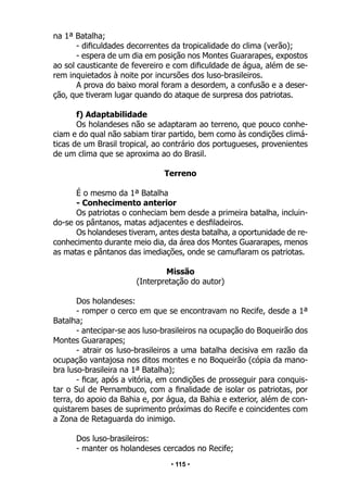 • 115 •
na 1ª Batalha;
- dificuldades decorrentes da tropicalidade do clima (verão);
- espera de um dia em posição nos Montes Guararapes, expostos
ao sol causticante de fevereiro e com dificuldade de água, além de se-
rem inquietados à noite por incursões dos luso-brasileiros.
A prova do baixo moral foram a desordem, a confusão e a deser-
ção, que tiveram lugar quando do ataque de surpresa dos patriotas.
f) Adaptabilidade
Os holandeses não se adaptaram ao terreno, que pouco conhe-
ciam e do qual não sabiam tirar partido, bem como às condições climá-
ticas de um Brasil tropical, ao contrário dos portugueses, provenientes
de um clima que se aproxima ao do Brasil.
Terreno
É o mesmo da 1ª Batalha
- Conhecimento anterior
Os patriotas o conheciam bem desde a primeira batalha, incluin-
do-se os pântanos, matas adjacentes e desfiladeiros.
Os holandeses tiveram, antes desta batalha, a oportunidade de re-
conhecimento durante meio dia, da área dos Montes Guararapes, menos
as matas e pântanos das imediações, onde se camuflaram os patriotas.
Missão
(Interpretação do autor)
Dos holandeses:
- romper o cerco em que se encontravam no Recife, desde a 1ª
Batalha;
- antecipar-se aos luso-brasileiros na ocupação do Boqueirão dos
Montes Guararapes;
- atrair os luso-brasileiros a uma batalha decisiva em razão da
ocupação vantajosa nos ditos montes e no Boqueirão (cópia da mano-
bra luso-brasileira na 1ª Batalha);
- ficar, após a vitória, em condições de prosseguir para conquis-
tar o Sul de Pernambuco, com a finalidade de isolar os patriotas, por
terra, do apoio da Bahia e, por água, da Bahia e exterior, além de con-
quistarem bases de suprimento próximas do Recife e coincidentes com
a Zona de Retaguarda do inimigo.
Dos luso-brasileiros:
- manter os holandeses cercados no Recife;
 