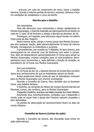 • 116 •
- procurar, em caso de rompimento de cerco, travar a batalha
decisiva, tirando o máximo partido do terreno, surpresa, ofensiva e ficar
em condições de restabelecer o cerco do Recife.
Marcha para a Batalha
Dos holandeses
Para não denunciar seus movimentos e atingir rapidamente os
Montes Guararapes, o Exército holandês sai silenciosamente do Recife na
noite de 17 para 18 de fevereiro e atingiu a Barreta ao alvorecer de 18.
Prosseguiu, em seguida, para descansar algum tempo na Leiteria
(hoje praia da Boa Viagem).
Nesta mesma tarde, atingiu e tomou posse dos Montes Guarara-
pes sem qualquer reação, após aproximadamente 16 horas de marcha
forçada. Conseguiram os holandeses a surpresa.
O procedimento, por ocasião da 1ª Batalha, foi bem diverso, pois
preocuparam-se em anunciar (uso de fanfarras) que saíam à campa-
nha, além de despenderem aproximadamente 31 horas para atingir os
Montes Guararapes, criando condições para os luso-brasileiros acom-
panharem seus movimentos e, após definida a direção de atuação, os
precederem de 10 horas nos Montes Guararapes.
Dos luso-brasileiros
Às 10 horas do dia 18, o Quartel General do Arraial Novo do Bom
Jesus teve conhecimento de que os holandeses saíram do Recife.
Avisos posteriores deram conta de que os holandeses rumavam
para os Montes Guararapes com enorme contingente.
Reunido o Conselho de Guerra, ficou decidido que se buscasse
travar uma batalha decisiva.
O Exército, ao comando do Mestre de Campo General Barreto de
Menezes, rumou, ato contínuo, para os Montes Guararapes.
Chegando à tardinha, acampou nas faldas noroeste do monte Oitizeiro.
Acionando seus reconhecimentos, constatou que o Boqueirão e
monte onde se ergue hoje a Igreja dos Prazeres estavam ocupados e
bem defendidos.
Os pontos de observação do reconhecimento foram os altos do
monte Oitizeiro.
Conselho de Guerra (Linhas de ação)
Reunido o Conselho de Guerra, são discutidas duas linhas de
ação (alternativas).
 