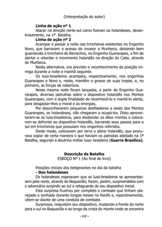 • 117 •
(Interpretação do autor)
Linha de ação nº 1
Atacar na direção norte-sul como fizeram os holandeses, desas-
trosamente, na 1ª Batalha.
Linha de ação nº 2
Acampar e passar a noite nas trincheiras existentes no Engenho
Novo, que barravam o acesso do invasor a Muribeca, deixando bem
guarnecida a trincheira do Barrachos, no Engenho Guararapes, a fim de
alertar e retardar o movimento holandês na direção do Cabo, através
de Muribeca.
Nesta alternativa, era previsto o reconhecimento da posição ini-
miga durante a noite e manhã seguinte.
Os luso-brasileiros acampara, respectivamente, nos engenhos
Guararapes e Novo e, neste, mantêm o grosso de suas tropas, e, no
primeiro, as forças de cobertura.
Nesta mesma noite foram lançadas, a partir do Engenho Gua-
rarapes, diversas patrulhas sobre o dispositivo holandês nos Montes
Guararapes, com a dupla finalidade de reconhecê-lo e mantê-lo alerta,
para desgastar-lhes o moral e as energias.
Por desconhecerem pequenos desfiladeiros a oeste dos Montes
Guararapes, os holandeses, não chegaram a ocupá-los. Disto aprovei-
taram-se os luso-brasileiros, para desbordar os ditos montes e coloca-
rem-se defronte ao dispositivo holandês, barrando seus passos para o
sul em trincheiras que possuíam nos engenhos referidos.
Deste modo, colocavam por terra o plano holandês, que procu-
rava copiar de certa maneira o que haviam os patriotas adotado na 1ª
Batalha, segundo a doutrina militar luso- brasileira (Guerra Brasílica).
Descrição da Batalha
ESBOÇO Nº 1 (Ao final do livro)
Posições iniciais dos beligerantes no dia da batalha
- Dos holandeses
Os holandeses esperavam que os luso-brasileiros se apresentas-
sem pelo norte, através do Boqueirão; foram, porém, surpreendidos com
o adversário surgindo ao sul e retaguarda de seu dispositivo inicial.
Esta surpresa frustrou por completo o combate que tinham pla-
nejado e sonhado durante longos meses no Recife e, repentinamente,
vêem-se diante de uma conduta de combate.
Surpresos, reajustam seu dispositivo, mudando a frente do norte
para o sul no Boqueirão e ao longo da crista do monte onde se encontra
 