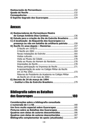 • 10 •
Restauração de Pernambuco..................................................132
Queda do Recife......................................................................132
Consequências.
........................................................................133
O Espírito Sagrado dos Guararapes.
.......................................134
Anexos
A) Restauradores de Pernambuco Mestre
de Campo Antônio Dias Cardoso.
.......................................136
B) Estudo para a criação do Dia do Exército Brasileiro.........145
C) A localização do Boqueirão dos Guararapes e a
presença ou não em batalha de artilharia patriota..........150
D) Recife 31 anos depois – Memórias....................................157
O Recife em 1970/71........................................................157
O Recife em 2002.............................................................164
Novas instalações do Exército............................................165
Visitas culturais.
................................................................166
Visita ao Museu da Cidade.................................................170
Visita ao Museu do Homem do Nordeste.
............................170
Impressões do Recife........................................................170
Nossa participação na Imprensa de Recife..........................171
A apresentação do autor no Colégio Militar do Recife
em 23 Mai 2002.
...............................................................173
Palavras do Presidente da Academia no Colégio Militar
do Recife em 23 de maio de 2002......................................174
E) Decreto de 24 de março de 1994
- Institui o Dia do Exército Brasileiro.................................179
Bibliografia sobre as Batalhas
dos Guararapes..............................................................180
Considerações sobre a bibliografia consultada
e numerada de 1 a 50.
.............................................................180
Um livro muito especial sobre Guararapes............................185
Pinturas sobre as Batalhas dos Guararapes.
..........................186
Quadros sem datas de autores desconhecidos......................186
Quadros com datas de autores desconhecidos.
.....................187
Bibliografia complementar de apoio (atualizada).................187
• X •
 