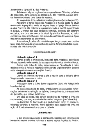 • 118 •
atualmente a Igreja N. S. dos Prazeres.
Rebateram alguns regimentos em posição no Oitizeiro, próximo
do Boqueirão, para o monte da Igreja N. S. dos Prazeres. Ao que pare-
ce, ficou no Oitizeiro uma parte da Reserva.
Ao longo desta linha, articularam seis regimentos (ver esboço nº 1).
Apoiaram o flanco leste nos Alagados e o flanco oeste no atual
movimento topográfico onde se ergue, hoje, a Igreja Nossa Senho-
ra dos Prazeres. Os holandeses passaram toda a manhã aguardando
o ataque. O moral dos seus soldados começou declinar, por estarem
expostos, em cima do monte da atual Igreja dos Prazeres, ao calor
excessivo e sede mortificante, em razão da ausência de sombra e água
nas partes superiores do dito monte.
A esta situação, eles não resistiriam por longo tempo; era preciso
fazer algo. Convocado um conselho de guerra, foram discutidas e ana-
lisadas três linhas de ação.
(Interpretação do autor)
Linha de ação nº 1
Retrair à noite e em silêncio, rumando para Afogados, através da
Várzea, fazendo toda a sorte de estragos nos domínios luso-brasileiros.
Contra esta linha de ação, argumentou-se: “A retirada à noite
deporia contra a honra e reputação do Exército Expedicionário, porque
seria interpretada como medo (Cel Brinck).
Linha de ação nº 2
Descer os montes durante o dia e retrair para a Leiteria (Boa
Viagem) onde passariam a noite.
Linha de ação nº 3
Prosseguir para o Cabo Santo Agostinho (Zona de Retaguarda
luso-brasileira).
Ao êxito desta linha de ação, antepunham-se as diversas fortifi-
cações existentes na direção de ação e, principalmente, a travessia do
rio Jaboatão, que estava fortificado.
Em caso de êxito, não teriam condições de manter a linha de
suprimentos, por mar, através da Barra das Jangadas (rio Jaboatão).
No Conselho de Guerra de que participaram todos os coronéis,
tenentes-coronéis e majores, ficou decidido pela adoção da linha de
ação nº 2: retraimento diurno para a Leiteria.
Comentários
O Cel Brinck havia saído à campanha, baseado em informações
recebidas através de dois italianos e alguns negros fugidos do Arraial.
 