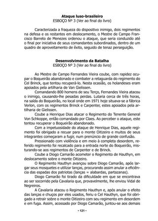 • 121 •
Ataque luso-brasileiro
ESBOÇO Nº 3 (Ver ao final do livro)
Caracterizada a fraqueza do dispositivo inimigo, dois regimentos
na defesa e os restantes em deslocamento, o Mestre de Campo Fran-
cisco Barreto de Menezes ordenou o ataque, que seria conduzido até
o final por iniciativa de seus comandantes subordinados, dentro de um
quadro de aproveitamento de êxito, seguido de tenaz perseguição.
Desenvolvimento da Batalha
ESBOÇO Nº 3 (Ver ao final do livro)
Ao Mestre de Campo Fernandes Vieira coube, com rapidez ocu-
par o Boqueirão abandonado e combater a retaguarda do regimento do
Cel Brinck, que tentou recuperá-lo. Nesta ocasião, os holandeses eram
apoiados pela artilharia de Van Gielissen.
Comandando 800 homens de seu Terço, Fernandes Vieira atacou
o inimigo, causando-lhe pesadas perdas. Lutaria cerca de três horas,
na saída do Boqueirão, no local onde em 1971 hoje situava-se a fábrica
Verlon, com os regimentos Brinck e Carpenter, estes apoiados pela ar-
tilharia de Gielissen.
Coube a Henrique Dias atacar o Regimento do Tenente General
Von Schkoppe, então comandado por Claes. Ao perceber o ataque, este
tentou recuperar o Boqueirão abandonado.
Com a impetuosidade do ataque de Henrique Dias, aquele regi-
mento foi obrigado a recuar para o monte Oitizeiro e muitos de seus
integrantes começaram a fugir, num prenúncio de grande confusão.
Pressionado com violência e em meio à completa desordem, re-
ferido regimento foi recalcado para a entrada norte do Boqueirão, mis-
turando-se aos regimentos de Carpenter e de Brinck.
Coube a Diogo Camarão acometer o Regimento de Hauthyn, em
deslocamento sobre o monte Oitizeiro.
O Regimento Hauthyn avançou sobre Diogo Camarão, após lar-
gar seus mosquetes e utilizar lanças, procurando assim anular a eficiên-
cia das espadas dos patriotas (lanças = alabardas, partazanas).
Diogo Camarão foi tirado da dificuldade em que se encontrava
ao ser socorrido pela Cavalaria que, provavelmente, lhe enviou Vidal de
Negreiros.
A Cavalaria atacou o Regimento Hauthyn e, após anular o efeito
das lanças e chuços por eles usados, feriu o Cel Hauthyn, que foi obri-
gado a retrair sobre o monte Oitizeiro com seu regimento em desordem
e em fuga. Assim, acossado por Diogo Camarão, juntou-se aos demais
 