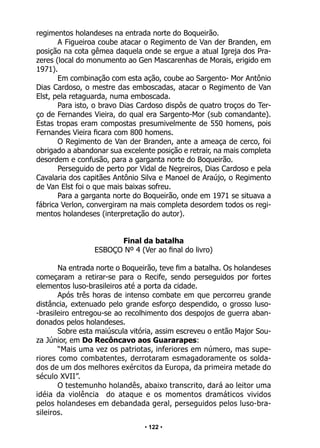 • 122 •
regimentos holandeses na entrada norte do Boqueirão.
A Figueiroa coube atacar o Regimento de Van der Branden, em
posição na cota gêmea daquela onde se ergue a atual Igreja dos Pra-
zeres (local do monumento ao Gen Mascarenhas de Morais, erigido em
1971).
Em combinação com esta ação, coube ao Sargento- Mor Antônio
Dias Cardoso, o mestre das emboscadas, atacar o Regimento de Van
Elst, pela retaguarda, numa emboscada.
Para isto, o bravo Dias Cardoso dispôs de quatro troços do Ter-
ço de Fernandes Vieira, do qual era Sargento-Mor (sub comandante).
Estas tropas eram compostas presumivelmente de 550 homens, pois
Fernandes Vieira ficara com 800 homens.
O Regimento de Van der Branden, ante a ameaça de cerco, foi
obrigado a abandonar sua excelente posição e retrair, na mais completa
desordem e confusão, para a garganta norte do Boqueirão.
Perseguido de perto por Vidal de Negreiros, Dias Cardoso e pela
Cavalaria dos capitães Antônio Silva e Manoel de Araújo, o Regimento
de Van Elst foi o que mais baixas sofreu.
Para a garganta norte do Boqueirão, onde em 1971 se situava a
fábrica Verlon, convergiram na mais completa desordem todos os regi-
mentos holandeses (interpretação do autor).
Final da batalha
ESBOÇO Nº 4 (Ver ao final do livro)
Na entrada norte o Boqueirão, teve fim a batalha. Os holandeses
começaram a retirar-se para o Recife, sendo perseguidos por fortes
elementos luso-brasileiros até a porta da cidade.
Após três horas de intenso combate em que percorreu grande
distância, extenuado pelo grande esforço despendido, o grosso luso-
-brasileiro entregou-se ao recolhimento dos despojos de guerra aban-
donados pelos holandeses.
Sobre esta maiúscula vitória, assim escreveu o então Major Sou-
za Júnior, em Do Recôncavo aos Guararapes:
“Mais uma vez os patriotas, inferiores em número, mas supe-
riores como combatentes, derrotaram esmagadoramente os solda-
dos de um dos melhores exércitos da Europa, da primeira metade do
século XVII”.
O testemunho holandês, abaixo transcrito, dará ao leitor uma
idéia da violência do ataque e os momentos dramáticos vividos
pelos holandeses em debandada geral, perseguidos pelos luso-bra-
sileiros.
 