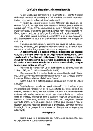 • 123 •
Confusão, desordem, pânico e deserção
O Cel Claes, que comandava o Regimento do Tenente General
(Schkoppe ausente da batalha) e o Cel Hauthyn, ao serem atacados,
tentam reconquistar o Boqueirão abandonado”.
“Tiveram que recuar para o monte (Oitizeiro) por causa da ex-
cessiva força do inimigo, que veio com tanta impetuosidade sobre os
nossos, que nossas tropas começaram a fugir e acharam-se logo na
maior confusão, a tal ponto que nem palavras nem força puderam re-
tê-las, apesar de todos os esforços dos oficiais e do abaixo assinado...
As nossas tropas, entregues à desordem, à deserção e à confu-
são, dispersaram-se aqui e ali, por diversos caminhos em direção ao
mato e ao rio...
Muitos soldados ficaram no caminho por causa da fadiga e esgo-
tamento, e o inimigo, em perseguição ao nosso exército em desordem,
encontrando estes desgraçados, matou-os sem quartel...
A consternação e o pânico entre os nossos foi tão grande
que, se o inimigo, ao invés de entregar-se ao saque, como pro-
vavelmente o fez, tivesse preferido continuar a perseguição, é
indubitavelmente certo que o resto dos nossos se teria deixa-
do matar e massacrar sem fazer a mínima resistência, porque
fugiam sem voltar os olhos.”
Relatório de Michael Van Goch, participante da Batalha, feito em
22 fev. 1649, ao Conselho Holandês do Recife)
Este documento é a melhor fonte de reconstituição da 2ª Bata-
lha, junto com o depoimento de Lopes Santiago. A sua tradução encon-
tra-se na Biblioteca Nacional do Rio de Janeiro.
Sobre o que foi a batalha, cumpre destacar um trecho de Lopes
Santiago:
“Aqui estavam uns clamando e implorando com humildes rogos
misericórdia aos vencedores, ali se ouvia a turba dos que pediam bom
quartel, em outra parte, em seu idioma dos que mal articulado com
as ânsias da morte, queixavam-se de sua adversa fortuna, e muitos
entre os mortos, fingindo-se que o estavam, queriam ainda dilatar a
breve vida. Finalmente, infinitos precipitados, bem desejavam naquele
apertado passo, outras asas de Ícaro e Dédalo, para voarem e não se
fazerem pedaços naqueles precipícios e penhascos, correndo copiosa
inundação de sangue por todos aqueles montes que era um espetáculo
admirável”.
Perseguição
Sobre o que foi a perseguição aos holandeses, nada melhor que
os depoimentos e comentários a seguir.
 