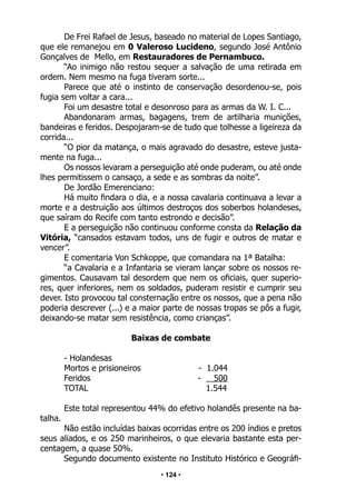 • 124 •
De Frei Rafael de Jesus, baseado no material de Lopes Santiago,
que ele remanejou em 0 Valeroso Lucideno, segundo José Antônio
Gonçalves de Mello, em Restauradores de Pernambuco.
“Ao inimigo não restou sequer a salvação de uma retirada em
ordem. Nem mesmo na fuga tiveram sorte...
Parece que até o instinto de conservação desordenou-se, pois
fugia sem voltar a cara...
Foi um desastre total e desonroso para as armas da W. I. C...
Abandonaram armas, bagagens, trem de artilharia munições,
bandeiras e feridos. Despojaram-se de tudo que tolhesse a ligeireza da
corrida...
“O pior da matança, o mais agravado do desastre, esteve justa-
mente na fuga...
Os nossos levaram a perseguição até onde puderam, ou até onde
lhes permitissem o cansaço, a sede e as sombras da noite”.
De Jordão Emerenciano:
Há muito findara o dia, e a nossa cavalaria continuava a levar a
morte e a destruição aos últimos destroços dos soberbos holandeses,
que saíram do Recife com tanto estrondo e decisão”.
E a perseguição não continuou conforme consta da Relação da
Vitória, “cansados estavam todos, uns de fugir e outros de matar e
vencer”.
E comentaria Von Schkoppe, que comandara na 1ª Batalha:
“a Cavalaria e a Infantaria se vieram lançar sobre os nossos re-
gimentos. Causavam tal desordem que nem os oficiais, quer superio-
res, quer inferiores, nem os soldados, puderam resistir e cumprir seu
dever. Isto provocou tal consternação entre os nossos, que a pena não
poderia descrever (...) e a maior parte de nossas tropas se pôs a fugir,
deixando-se matar sem resistência, como crianças”.
Baixas de combate
- Holandesas
Mortos e prisioneiros - 1.044
Feridos - 500
TOTAL 1.544
Este total representou 44% do efetivo holandês presente na ba-
talha.
Não estão incluídas baixas ocorridas entre os 200 índios e pretos
seus aliados, e os 250 marinheiros, o que elevaria bastante esta per-
centagem, a quase 50%.
Segundo documento existente no Instituto Histórico e Geográfi-
 