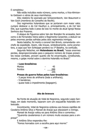 • 126 •
E completou:
Não estão incluídos neste número, como mortos, o Vice-Almiran-
te Gielissen e vários de seus marinheiros.
Dito relatório foi assinado por Schoonenborch, Van Beaumont e
Van Goch (membros do Conselho do Recife).
Dos regimentos holandeses que se portaram com maior valor,
cumpre destacar o do Cel Hauthyn e, principalmente, o do Cel Van
Elst, que suportou todo o peso da luta no monte da atual Igreja Nossa
Senhora dos Prazeres.
O ataque de Figueiroa sobre Van der Branden foi arrasador, bem
como o de Fernandes Vieira sobre o Regimento Carpenter, a deduzir-se
pelas enormes perdas sofridas pelos dois regimentos inimigos.
Nesta batalha, foi morto o coronel Van Brinck, comandante- em-
chefe da expedição. Assim, não trouxe, simbolicamente, como prome-
tera, a capa que Von Schkoppe perdera na 1ª Batalha, na confusão.
Segundo Netscher, em Holandeses no Brasil, “essas enormes
perdas, desproporcionadas para o pequeno número de tropas presen-
tes nesse combate, provam quanto ele foi encarniçado, constituindo,
mesmo, o golpe mortal sobre o domínio holandês no Brasil.”
- Luso-brasileiras
Mortos - 45
Feridos - 200
245
Presas de guerra feitas pelos luso-brasileiros:
- 5 peças leves de artilharia (toda a artilharia);
- 5 bandeiras;
- quase toda a impedimenta (bagagem).
Ato de bravura
Na frente de atuação de Vidal de Negreiros, segundo Lopes San-
tiago, em dado momento, toparam com um esquadrão holandês em-
boscado.
Incontinente, Vidal de Negreiros ordenou aos bravos capitães de
Cavalaria Antônio Silva e Manoel de Araújo que atacassem o inimigo.
Manoel de Araújo voltou-se para Antônio Silva e comentou:
“Quarenta cavalarianos é um número muito escasso para a em-
presa!”
E Antônio Silva respondeu-lhe:
“Fomos honrados com a escolha para aqui morrer.”
 