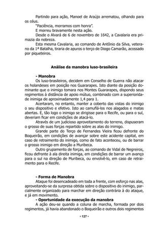 • 127 •
Partindo para ação, Manoel de Araújo arrematou, olhando para
os céus.
“Paciência, morramos com honra”.
E morreu bravamente nesta ação.
Desde o Alvará de 6 de novembro de 1642, a Cavalaria era pri-
mazia da nobreza.
Esta mesma Cavalaria, ao comando de Antônio da Silva, vetera-
no da 1ª Batalha, tiraria de apuros o terço de Diogo Camarão, acossado
por piqueteiros.
Análise da manobra luso-brasileira
- Manobra
Os luso-brasileiros, decidem em Conselho de Guerra não atacar
os holandeses em posição nos Guararapes. Isto diante da posição do-
minante que o inimigo tomara nos Montes Guararapes, dispondo seus
regimentos à distância de apoio mútuo, combinado com a superiorida-
de inimiga de aproximadamente 1,4 para 1.
Acertaram, no entanto, manter a coberto das vistas do inimigo
o seu dispositivo e efetivo. Isto ao camuflá-los nos alagados e matas
abertas. E, tão logo o inimigo se dirigisse para o Recife, ou para o sul,
deveriam ficar em condições de atacá-lo.
Através de um judicioso aproveitamento do terreno, dispuseram
o grosso de suas forças repartido sobre as alas do inimigo.
Grande parte do Terço de Fernandes Vieira ficou defronte do
Boqueirão, em condições de avançar sobre este acidente capital, em
caso de retraimento do inimigo, como de fato aconteceu, ou de barrar
o grosso inimigo em direção a Muribeca.
Outro grupamento de forças, ao comando de Vidal de Negreiros,
ficou defronte à ala direita inimiga, em condições de barrar um avanço
para o sul na direção de Muribeca, ou envolvê-lo, em caso de retrai-
mento para o Recife.
- Forma de Manobra
Ataque foi desencadeado em toda a frente, com esforço nas alas,
aproveitando-se da surpresa obtida sobre o dispositivo do inimigo, par-
cialmente organizado para marchar em direção contrária à do ataque,
e já em movimento.
- Oportunidade da execução da manobra
A ação deu-se quando a coluna de marcha, formada por dois
regimentos, já havia abandonado o Boqueirão e outros dois regimentos
 